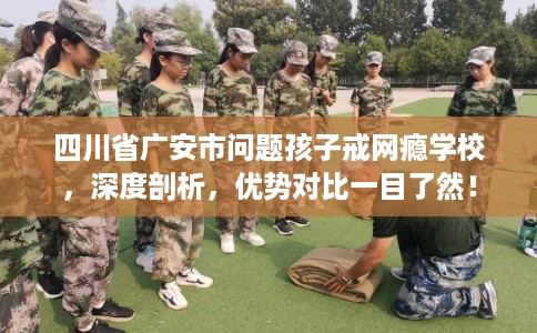四川省广安市问题孩子戒网瘾学校，深度剖析，优势对比一目了然！