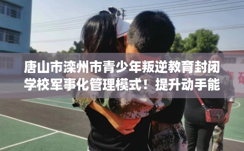 唐山市滦州市青少年叛逆教育封闭学校军事化管理模式!提升动手能力! 唐山市滦州市青少年叛逆教育封闭学校军事化管理模式!提升动手能力!