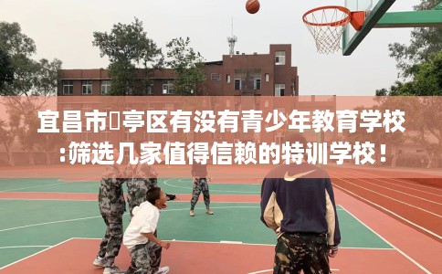 宜昌市猇亭区有没有青少年教育学校:筛选几家值得信赖的特训学校！