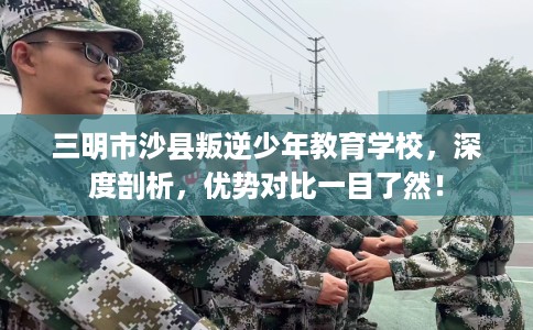 三明市沙县叛逆少年教育学校,深度剖析,优势对比一目了然! 三明市沙县叛逆少年教育学校,深度剖析,优势对比一目了然!