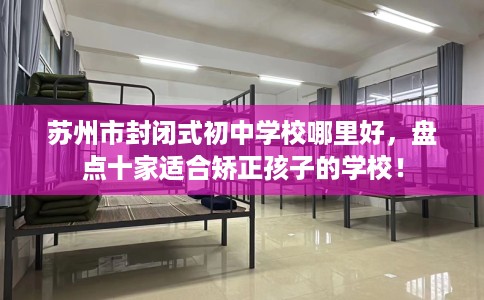 苏州市封闭式初中学校哪里好，盘点十家适合矫正孩子的学校！