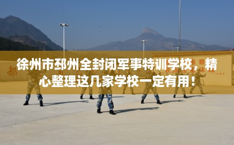 徐州市邳州全封闭军事特训学校，精心整理这几家学校一定有用！