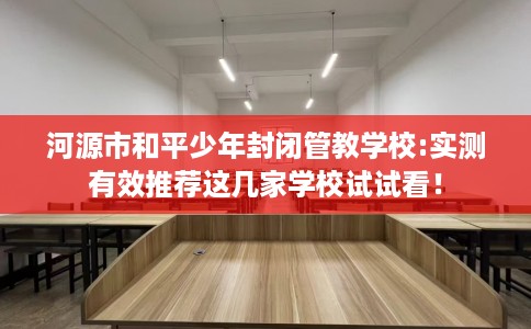 河源市和平少年封闭管教学校:实测有效推荐这几家学校试试看! 河源市和平少年封闭管教学校:实测有效推荐这几家学校试试看!