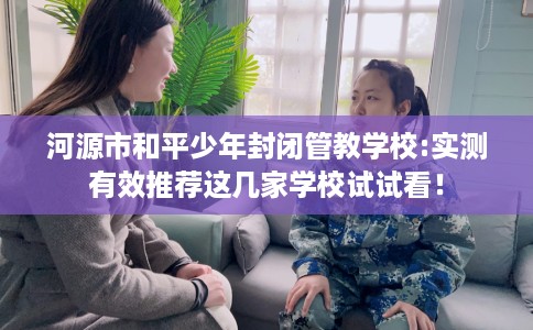 河源市和平少年封闭管教学校:实测有效推荐这几家学校试试看！