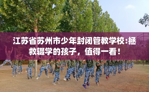 江苏省苏州市少年封闭管教学校:拯救辍学的孩子，值得一看！