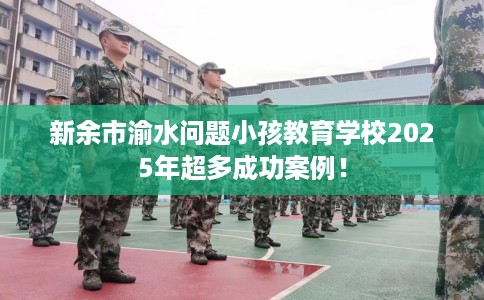 新余市渝水问题小孩教育学校2025年超多成功案例！