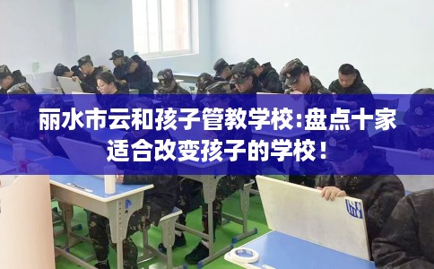 丽水市云和孩子管教学校:盘点十家适合改变孩子的学校! 丽水市云和孩子管教学校:盘点十家适合改变孩子的学校!