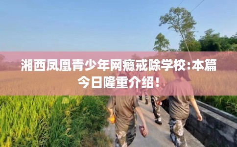 湘西凤凰青少年网瘾戒除学校:本篇今日隆重介绍！