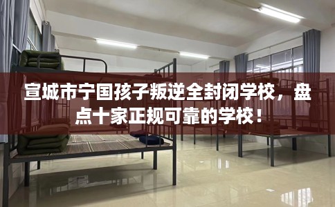 宣城市宁国孩子叛逆全封闭学校,盘点十家正规可靠的学校! 宣城市宁国孩子叛逆全封闭学校,盘点十家正规可靠的学校!