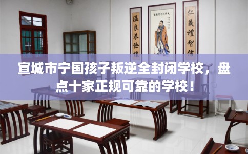 宣城市宁国孩子叛逆全封闭学校，盘点十家正规可靠的学校！