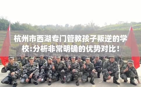 杭州市西湖专门管教孩子叛逆的学校:分析非常明确的优势对比! 杭州市西湖专门管教孩子叛逆的学校:分析非常明确的优势对比!