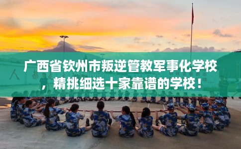 广西省钦州市叛逆管教军事化学校，精挑细选十家靠谱的学校！