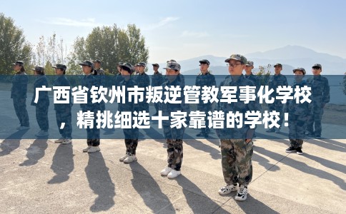 广西省钦州市叛逆管教军事化学校，精挑细选十家靠谱的学校！