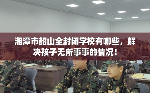 湘潭市韶山全封闭学校有哪些，解决孩子无所事事的情况！