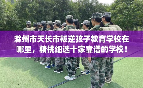 滁州市天长市叛逆孩子教育学校在哪里,精挑细选十家靠谱的学校! 滁州市天长市叛逆孩子教育学校在哪里,精挑细选十家靠谱的学校!