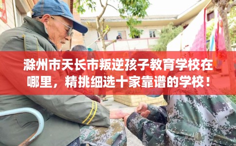 滁州市天长市叛逆孩子教育学校在哪里，精挑细选十家靠谱的学校！