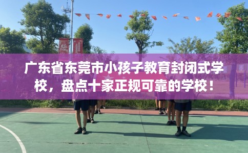 广东省东莞市小孩子教育封闭式学校，盘点十家正规可靠的学校！