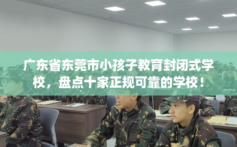 广东省东莞市小孩子教育封闭式学校，盘点十家正规可靠的学校！