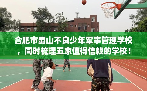 合肥市蜀山不良少年军事管理学校，同时梳理五家值得信赖的学校！