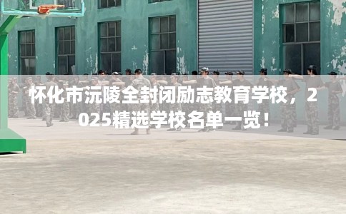 怀化市沅陵全封闭励志教育学校,2025精选学校名单一览! 怀化市沅陵全封闭励志教育学校,2025精选学校名单一览!
