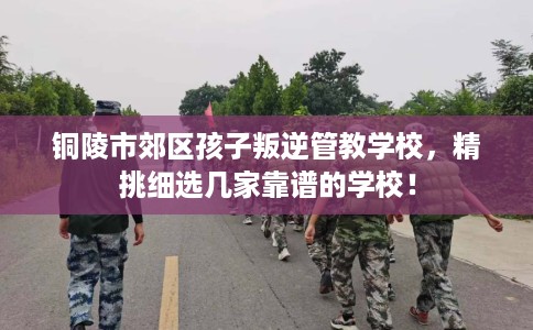铜陵市郊区孩子叛逆管教学校，精挑细选几家靠谱的学校！