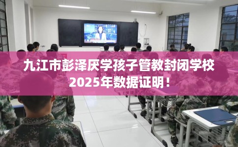 九江市彭泽厌学孩子管教封闭学校2025年数据证明！