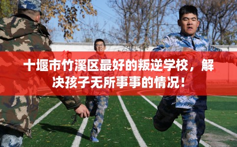 十堰市竹溪区最好的叛逆学校，解决孩子无所事事的情况！
