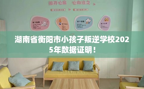 湖南省衡阳市小孩子叛逆学校2025年数据证明！