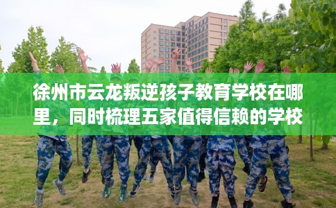 徐州市云龙叛逆孩子教育学校在哪里，同时梳理五家值得信赖的学校！