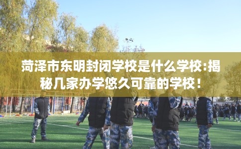 菏泽市东明封闭学校是什么学校:揭秘几家办学悠久可靠的学校！