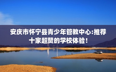 安庆市怀宁县青少年管教中心:推荐十家超赞的学校体验！