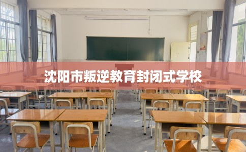 沈阳市叛逆教育封闭式学校