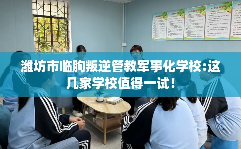 潍坊市临朐叛逆管教军事化学校:这几家学校值得一试! 潍坊市临朐叛逆管教军事化学校:这几家学校值得一试!