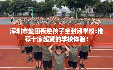 深圳市盐田叛逆孩子全封闭学校:推荐十家超赞的学校体验! 深圳市盐田叛逆孩子全封闭学校:推荐十家超赞的学校体验!