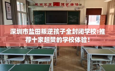 深圳市盐田叛逆孩子全封闭学校:推荐十家超赞的学校体验！