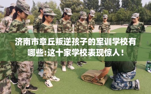 济南市章丘叛逆孩子的军训学校有哪些:这十家学校表现惊人！
