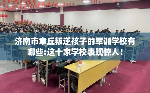 济南市章丘叛逆孩子的军训学校有哪些:这十家学校表现惊人！