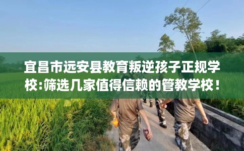 宜昌市远安县教育叛逆孩子正规学校:筛选几家值得信赖的管教学校！