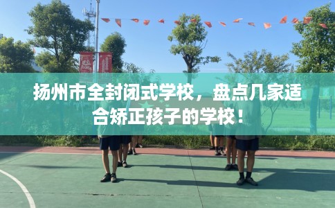 扬州市全封闭式学校,盘点几家适合矫正孩子的学校! 扬州市全封闭式学校,盘点几家适合矫正孩子的学校!