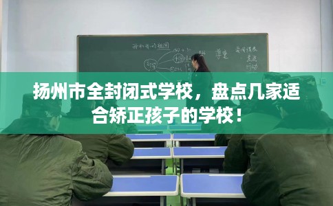 扬州市全封闭式学校,盘点几家适合矫正孩子的学校! 扬州市全封闭式学校,盘点几家适合矫正孩子的学校!
