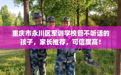 重庆市永川区军训学校管不听话的孩子，家长推荐，可信度高！