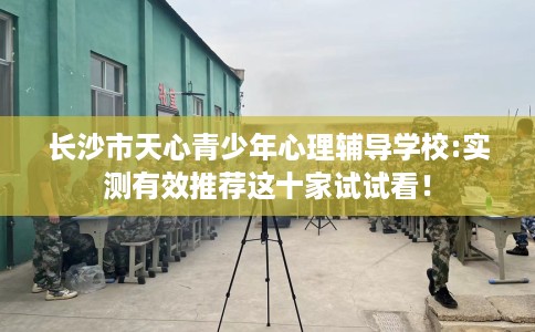 长沙市天心青少年心理辅导学校:实测有效推荐这十家试试看! 长沙市天心青少年心理辅导学校:实测有效推荐这十家试试看!