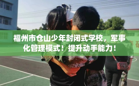 福州市仓山少年封闭式学校，军事化管理模式！提升动手能力！