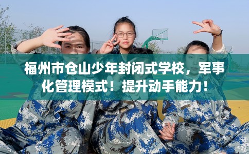 福州市仓山少年封闭式学校，军事化管理模式！提升动手能力！