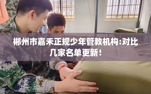 郴州市嘉禾正规少年管教机构:对比几家名单更新！