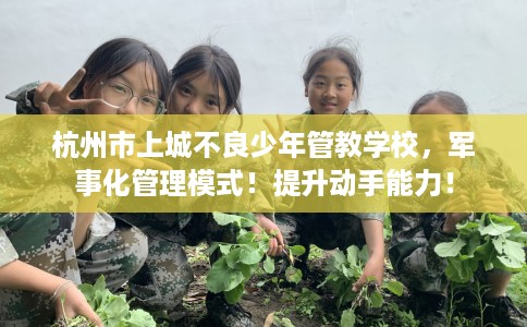 杭州市上城不良少年管教学校,军事化管理模式!提升动手能力! 杭州市上城不良少年管教学校,军事化管理模式!提升动手能力!