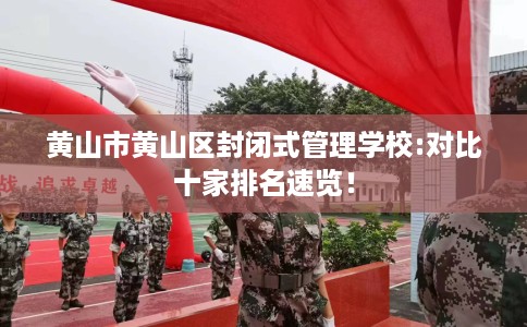 黄山市黄山区封闭式管理学校:对比十家排名速览！