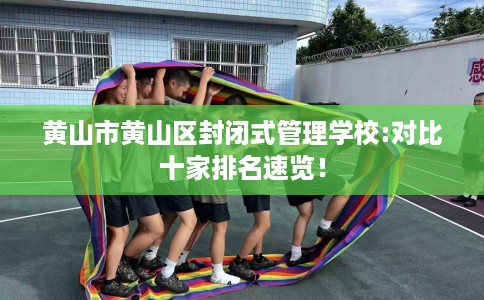 黄山市黄山区封闭式管理学校:对比十家排名速览！