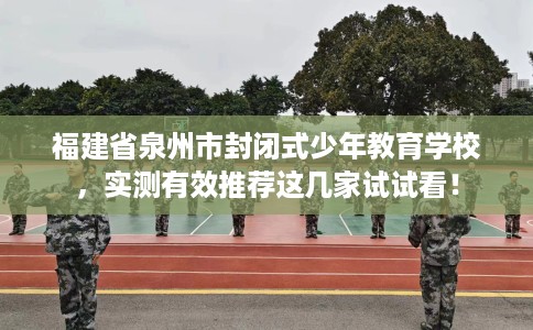 福建省泉州市封闭式少年教育学校，实测有效推荐这几家试试看！