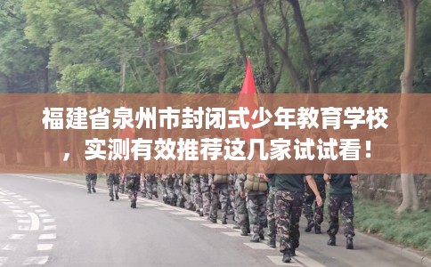 福建省泉州市封闭式少年教育学校，实测有效推荐这几家试试看！
